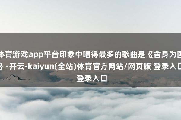 体育游戏app平台印象中唱得最多的歌曲是《舍身为国》-开云·kaiyun(全站)体育官方网站/网页版 登录入口