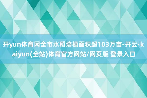 开yun体育网全市水稻培植面积超103万亩-开云·kaiyun(全站)体育官方网站/网页版 登录入口