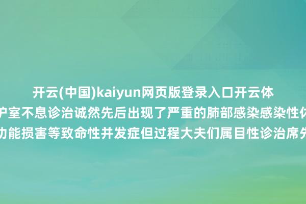 开云(中国)kaiyun网页版登录入口开云体育席先生被送入重症监护室不息诊治诚然先后出现了严重的肺部感染感染性休克、麻木性肠拦截肝功能损害等致命性并发症但过程大夫们属目性诊治席先生各式严重的并发症被一一处分大夫们为席先生检查过程长达约10天的抢救席先生获胜撤下了呼吸机废除了胸腔引流管吉利度过了休克关、原发伤处理关脏器功能枯竭关、感染关终于从ICU转到了康复病房过后回忆这段胆战心摇的诊治资历已转入康