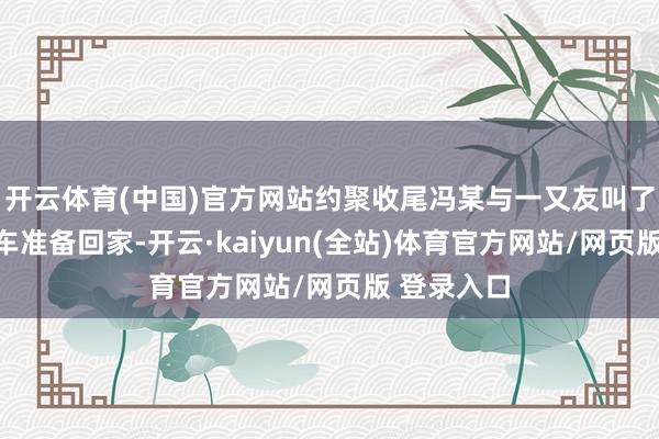 开云体育(中国)官方网站约聚收尾冯某与一又友叫了一辆出租车准备回家-开云·kaiyun(全站)体育官方网站/网页版 登录入口