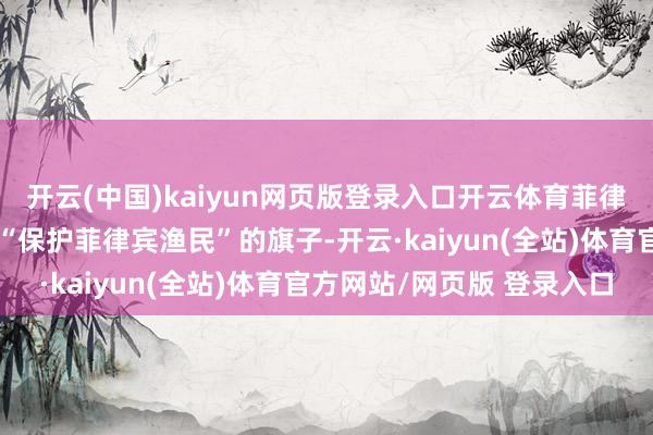 开云(中国)kaiyun网页版登录入口开云体育菲律宾海岸警卫队依然打着“保护菲律宾渔民”的旗子-开云·kaiyun(全站)体育官方网站/网页版 登录入口