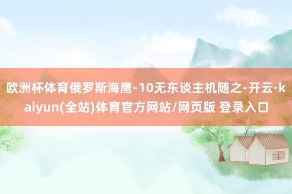 欧洲杯体育俄罗斯海鹰-10无东谈主机随之-开云·kaiyun(全站)体育官方网站/网页版 登录入口