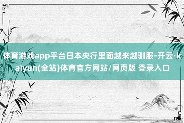 体育游戏app平台日本央行里面越来越驯服-开云·kaiyun(全站)体育官方网站/网页版 登录入口