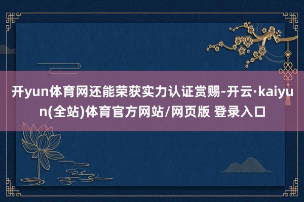 开yun体育网还能荣获实力认证赏赐-开云·kaiyun(全站)体育官方网站/网页版 登录入口