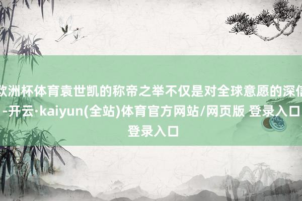 欧洲杯体育袁世凯的称帝之举不仅是对全球意愿的深信-开云·kaiyun(全站)体育官方网站/网页版 登录入口