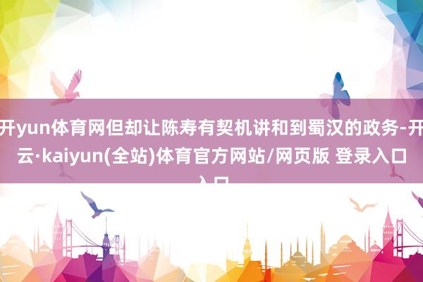 开yun体育网但却让陈寿有契机讲和到蜀汉的政务-开云·kaiyun(全站)体育官方网站/网页版 登录入口