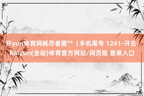 开yun体育网耗尽者匿**（手机尾号 1241-开云·kaiyun(全站)体育官方网站/网页版 登录入口