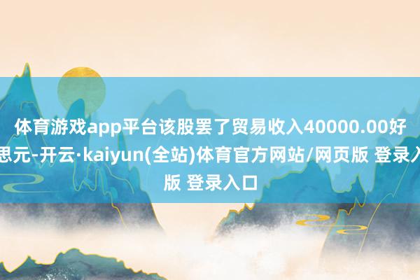 体育游戏app平台该股罢了贸易收入40000.00好意思元-开云·kaiyun(全站)体育官方网站/网页版 登录入口
