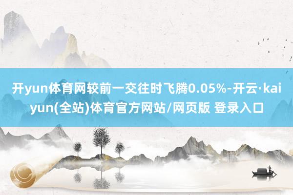 开yun体育网较前一交往时飞腾0.05%-开云·kaiyun(全站)体育官方网站/网页版 登录入口