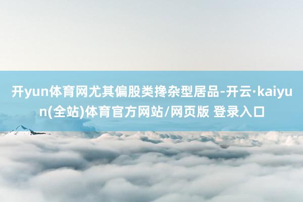 开yun体育网尤其偏股类搀杂型居品-开云·kaiyun(全站)体育官方网站/网页版 登录入口