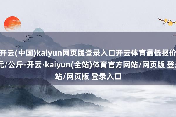 开云(中国)kaiyun网页版登录入口开云体育最低报价9.20元/公斤-开云·kaiyun(全站)体育官方网站/网页版 登录入口