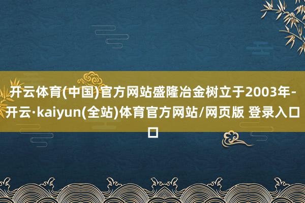 开云体育(中国)官方网站　　盛隆冶金树立于2003年-开云·kaiyun(全站)体育官方网站/网页版 登录入口