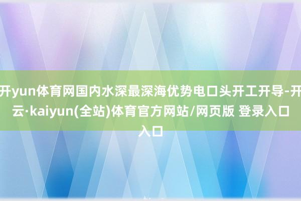 开yun体育网国内水深最深海优势电口头开工开导-开云·kaiyun(全站)体育官方网站/网页版 登录入口