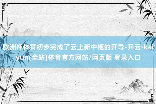 欧洲杯体育初步完成了云上新中枢的开导-开云·kaiyun(全站)体育官方网站/网页版 登录入口