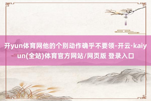 开yun体育网他的个别动作确乎不要领-开云·kaiyun(全站)体育官方网站/网页版 登录入口