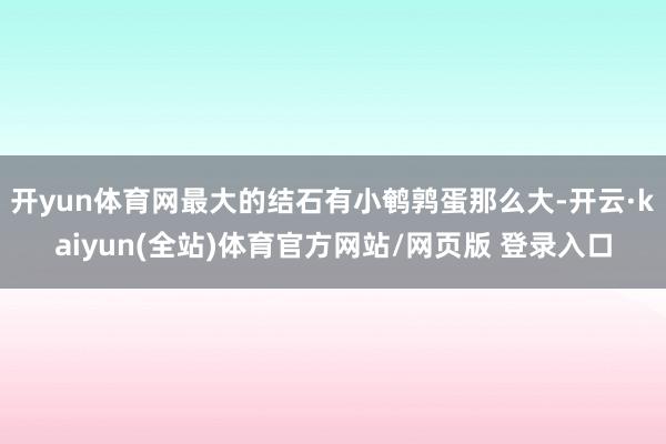 开yun体育网最大的结石有小鹌鹑蛋那么大-开云·kaiyun(全站)体育官方网站/网页版 登录入口