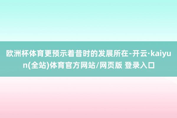 欧洲杯体育更预示着昔时的发展所在-开云·kaiyun(全站)体育官方网站/网页版 登录入口