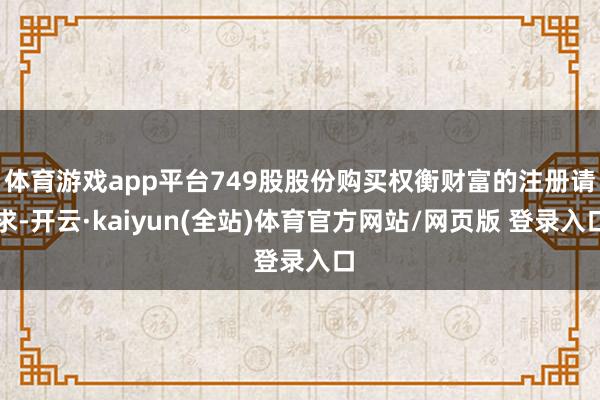 体育游戏app平台749股股份购买权衡财富的注册请求-开云·kaiyun(全站)体育官方网站/网页版 登录入口