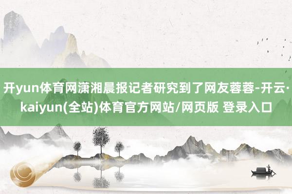 开yun体育网潇湘晨报记者研究到了网友蓉蓉-开云·kaiyun(全站)体育官方网站/网页版 登录入口