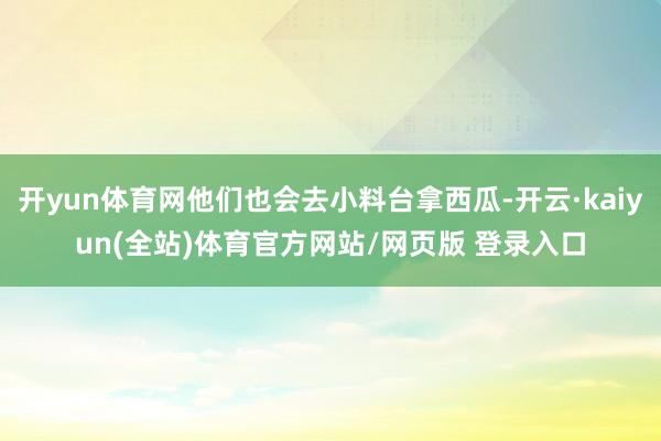 开yun体育网他们也会去小料台拿西瓜-开云·kaiyun(全站)体育官方网站/网页版 登录入口