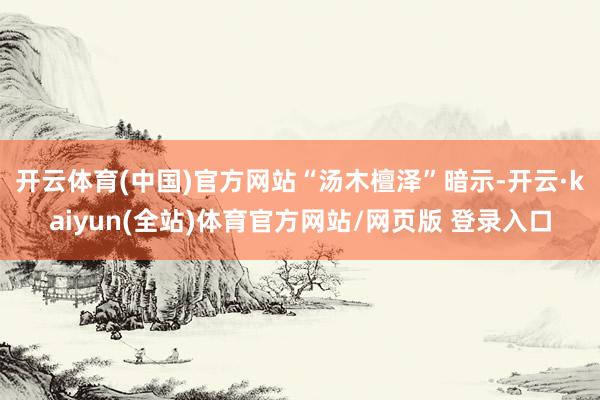 开云体育(中国)官方网站　　“汤木檀泽”暗示-开云·kaiyun(全站)体育官方网站/网页版 登录入口