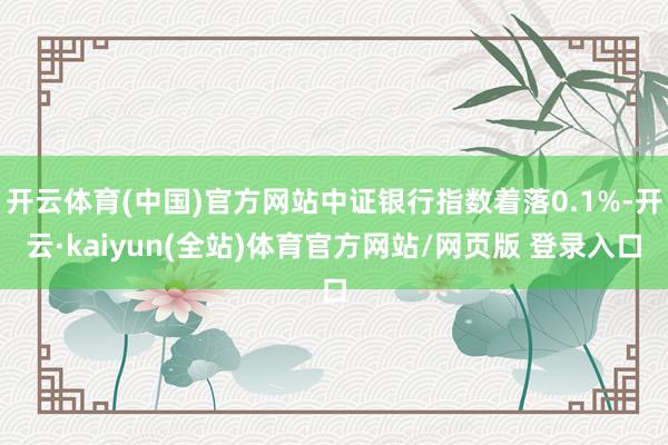 开云体育(中国)官方网站中证银行指数着落0.1%-开云·kaiyun(全站)体育官方网站/网页版 登录入口