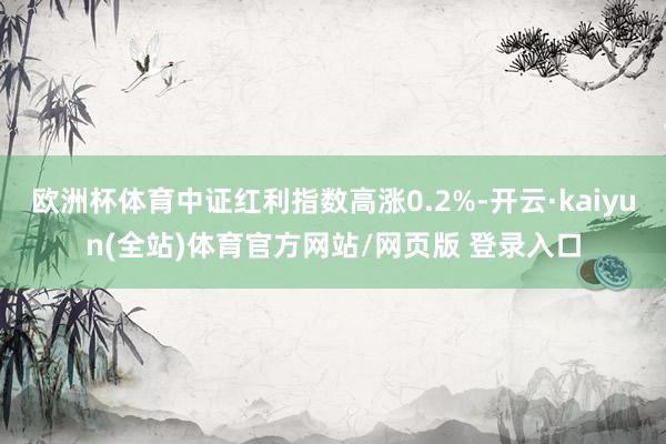 欧洲杯体育中证红利指数高涨0.2%-开云·kaiyun(全站)体育官方网站/网页版 登录入口