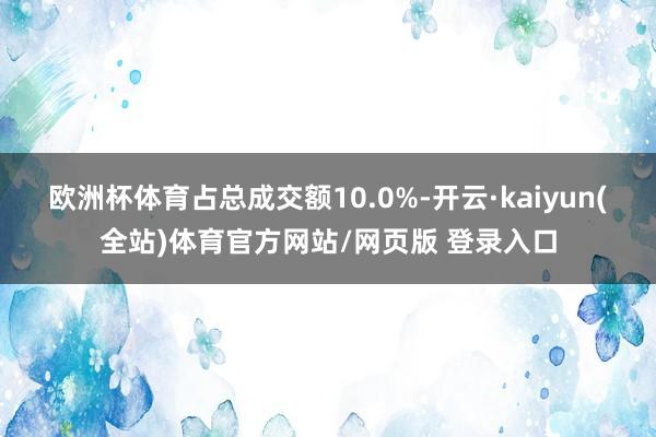 欧洲杯体育占总成交额10.0%-开云·kaiyun(全站)体育官方网站/网页版 登录入口