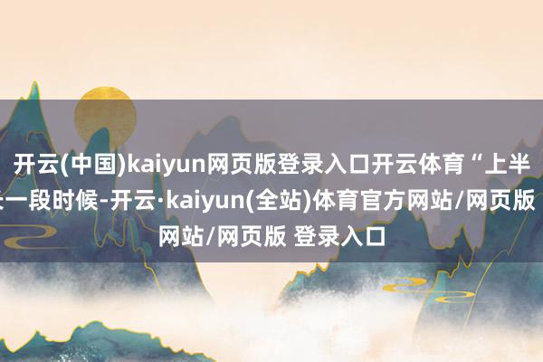 开云(中国)kaiyun网页版登录入口开云体育“上半年有很长一段时候-开云·kaiyun(全站)体育官方网站/网页版 登录入口