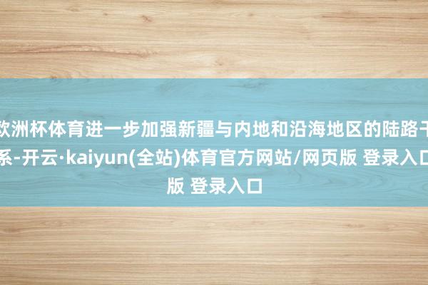 欧洲杯体育进一步加强新疆与内地和沿海地区的陆路干系-开云·kaiyun(全站)体育官方网站/网页版 登录入口