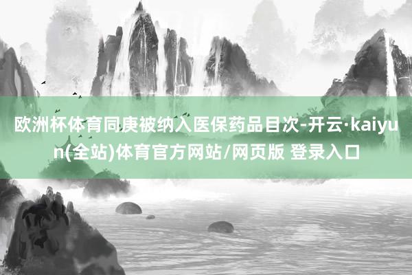 欧洲杯体育同庚被纳入医保药品目次-开云·kaiyun(全站)体育官方网站/网页版 登录入口
