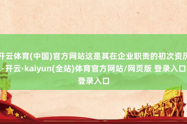 开云体育(中国)官方网站这是其在企业职责的初次资历-开云·kaiyun(全站)体育官方网站/网页版 登录入口