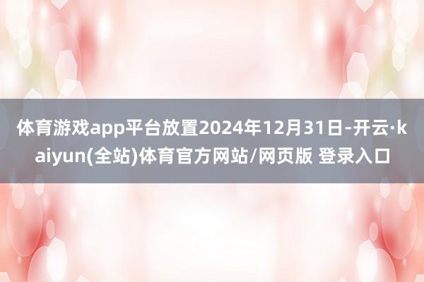 体育游戏app平台放置2024年12月31日-开云·kaiyun(全站)体育官方网站/网页版 登录入口