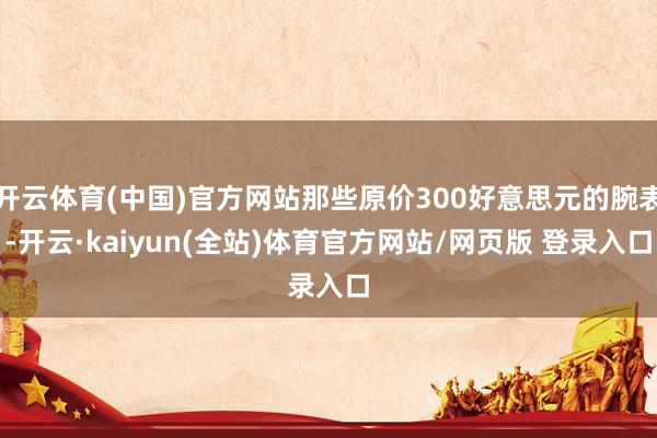 开云体育(中国)官方网站那些原价300好意思元的腕表-开云·kaiyun(全站)体育官方网站/网页版 登录入口