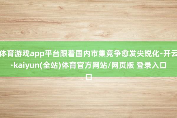 体育游戏app平台跟着国内市集竞争愈发尖锐化-开云·kaiyun(全站)体育官方网站/网页版 登录入口