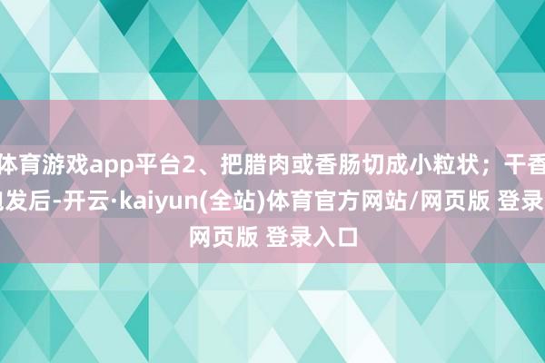体育游戏app平台2、把腊肉或香肠切成小粒状；干香菇泡发后-开云·kaiyun(全站)体育官方网站/网页版 登录入口