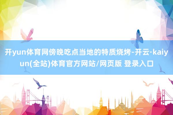 开yun体育网傍晚吃点当地的特质烧烤-开云·kaiyun(全站)体育官方网站/网页版 登录入口