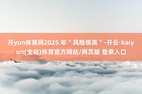 开yun体育网2025 年＂风险很高＂-开云·kaiyun(全站)体育官方网站/网页版 登录入口