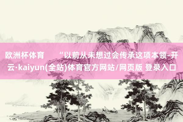 欧洲杯体育      “以前从未想过会传承这项本领-开云·kaiyun(全站)体育官方网站/网页版 登录入口