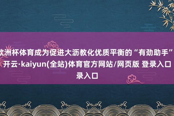欧洲杯体育成为促进大沥教化优质平衡的“有劲助手”-开云·kaiyun(全站)体育官方网站/网页版 登录入口