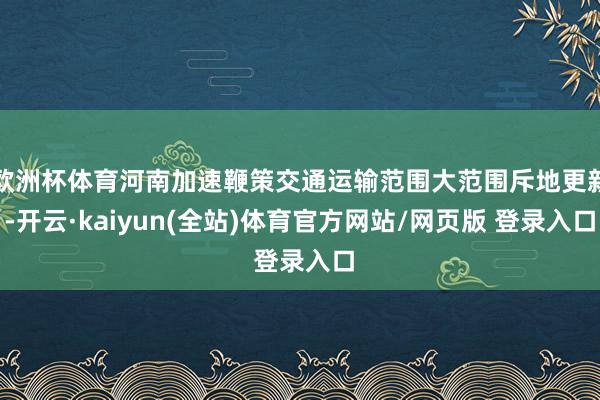 欧洲杯体育河南加速鞭策交通运输范围大范围斥地更新-开云·kaiyun(全站)体育官方网站/网页版 登录入口