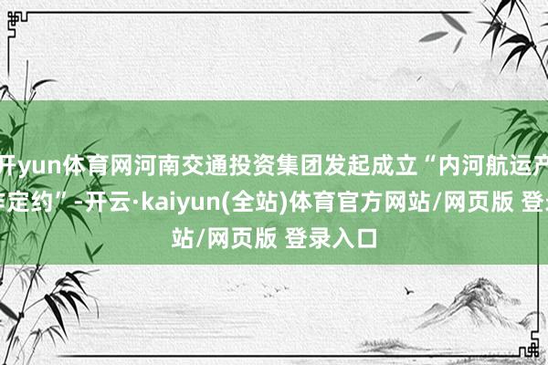 开yun体育网河南交通投资集团发起成立“内河航运产业合作定约”-开云·kaiyun(全站)体育官方网站/网页版 登录入口