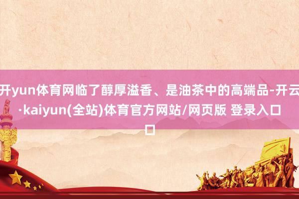 开yun体育网临了醇厚溢香、是油茶中的高端品-开云·kaiyun(全站)体育官方网站/网页版 登录入口