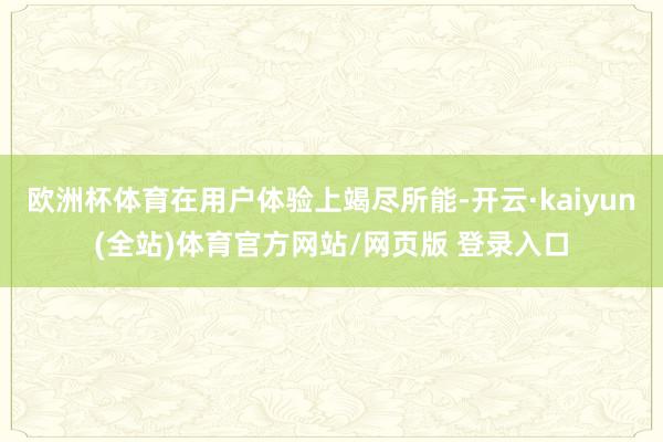 欧洲杯体育在用户体验上竭尽所能-开云·kaiyun(全站)体育官方网站/网页版 登录入口