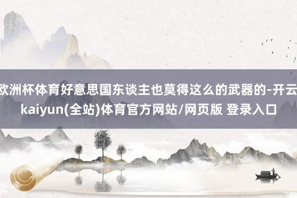 欧洲杯体育好意思国东谈主也莫得这么的武器的-开云·kaiyun(全站)体育官方网站/网页版 登录入口