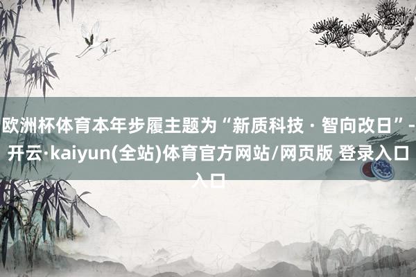 欧洲杯体育本年步履主题为“新质科技 · 智向改日”-开云·kaiyun(全站)体育官方网站/网页版 登录入口