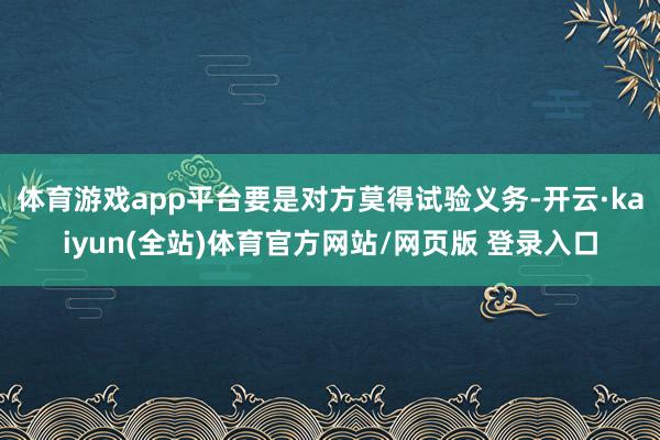 体育游戏app平台要是对方莫得试验义务-开云·kaiyun(全站)体育官方网站/网页版 登录入口