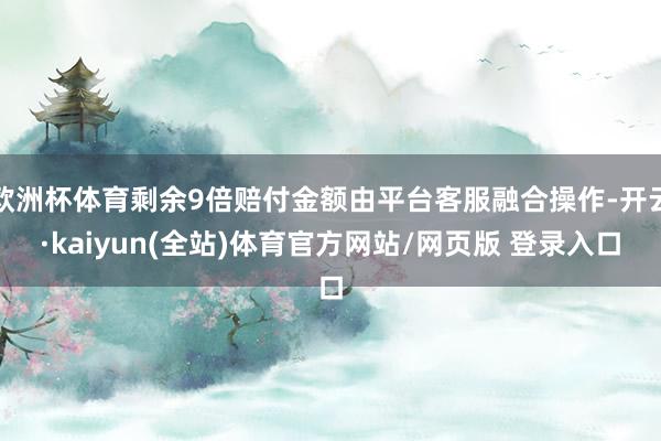 欧洲杯体育剩余9倍赔付金额由平台客服融合操作-开云·kaiyun(全站)体育官方网站/网页版 登录入口