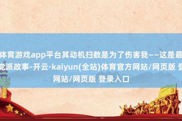 体育游戏app平台其动机扫数是为了伤害我——这是最恶运的党派政事-开云·kaiyun(全站)体育官方网站/网页版 登录入口