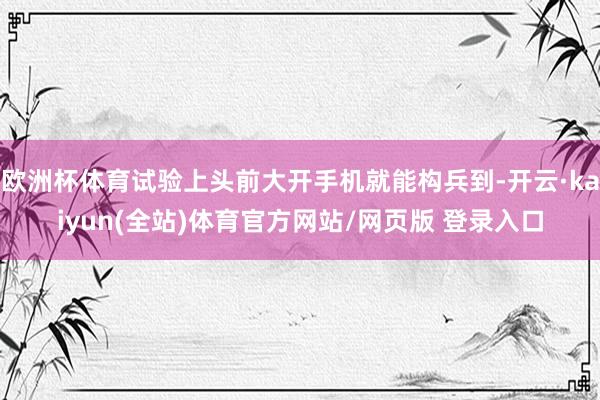 欧洲杯体育试验上头前大开手机就能构兵到-开云·kaiyun(全站)体育官方网站/网页版 登录入口